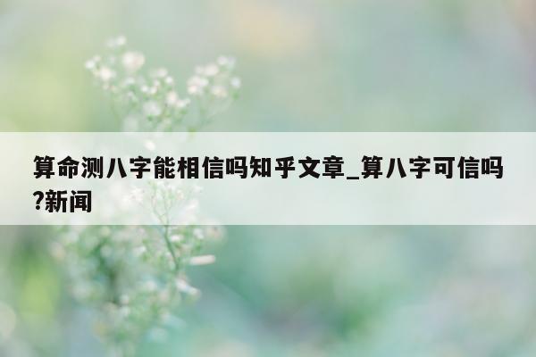 算命测八字能相信吗知乎文章_算八字可信吗? 新闻 - 第 1 张图片 - 小家生活风水网