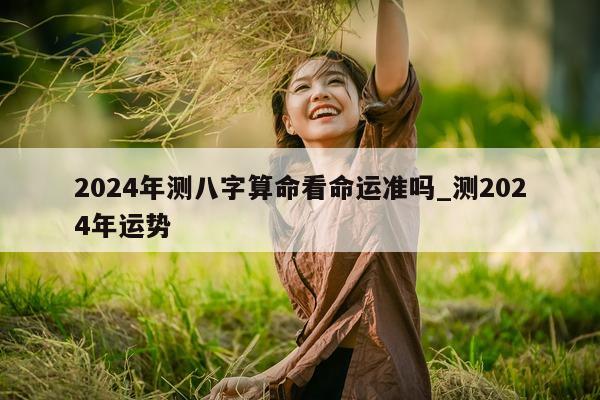 2024 年测八字算命看命运准吗_测 2024 年运势 - 第 1 张图片 - 小家生活风水网