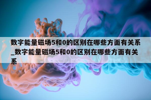 数字能量磁场 5 和 0 的区别在哪些方面有关系_数字能量磁场 5 和 0 的区别在哪些方面有关系 - 第 1 张图片 - 小家生活风水网