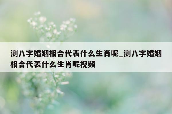 测八字婚姻相合代表什么生肖呢_测八字婚姻相合代表什么生肖呢视频 - 第 1 张图片 - 小家生活风水网