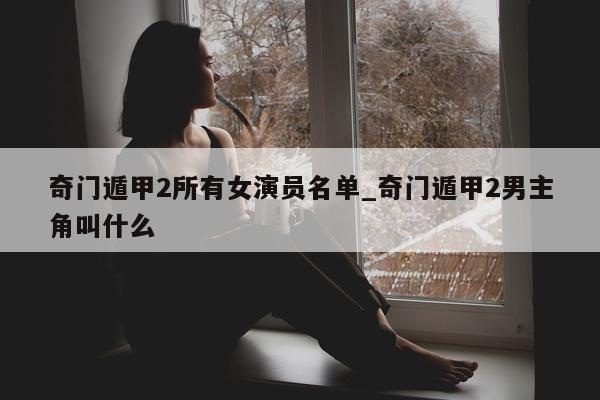 奇门遁甲 2 所有女演员名单_奇门遁甲 2 男主角叫什么 - 第 1 张图片 - 小家生活风水网