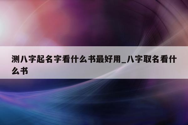 测八字起名字看什么书最好用_八字取名看什么书 - 第 1 张图片 - 小家生活风水网