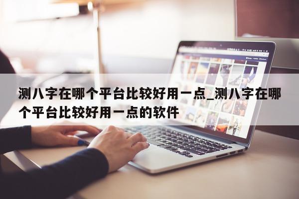 测八字在哪个平台比较好用一点_测八字在哪个平台比较好用一点的软件 - 第 1 张图片 - 小家生活风水网