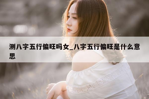 测八字五行偏旺吗女_八字五行偏旺是什么意思 - 第 1 张图片 - 小家生活风水网