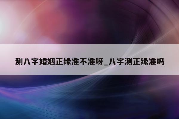 测八字婚姻正缘准不准呀_八字测正缘准吗 - 第 1 张图片 - 小家生活风水网