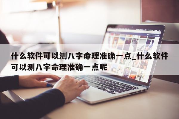 什么软件可以测八字命理准确一点_什么软件可以测八字命理准确一点呢 - 第 1 张图片 - 小家生活风水网