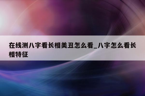 在线测八字看长相美丑怎么看_八字怎么看长相特征 - 第 1 张图片 - 小家生活风水网