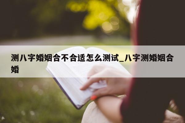 测八字婚姻合不合适怎么测试_八字测婚姻合婚 - 第 1 张图片 - 小家生活风水网