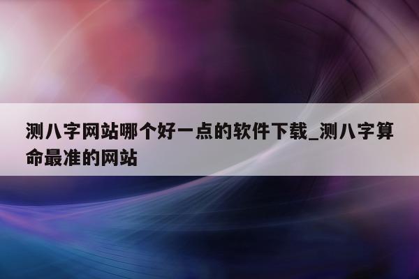 测八字网站哪个好一点的软件下载_测八字算命最准的网站 - 第 1 张图片 - 小家生活风水网