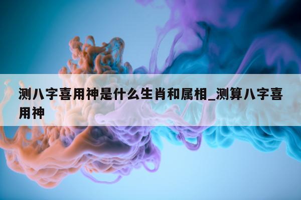 测八字喜用神是什么生肖和属相_测算八字喜用神 - 第 1 张图片 - 小家生活风水网