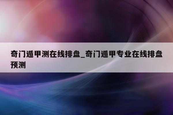 奇门遁甲测在线排盘_奇门遁甲专业在线排盘预测 - 第 1 张图片 - 小家生活风水网