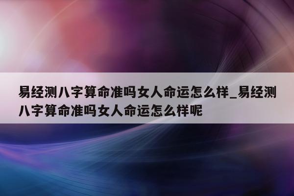 易经测八字算命准吗女人命运怎么样_易经测八字算命准吗女人命运怎么样呢 - 第 1 张图片 - 小家生活风水网