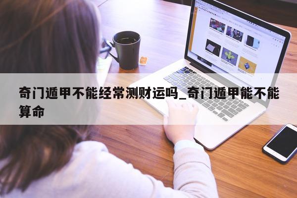 奇门遁甲不能经常测财运吗_奇门遁甲能不能算命 - 第 1 张图片 - 小家生活风水网