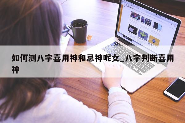 如何测八字喜用神和忌神呢女_八字判断喜用神 - 第 1 张图片 - 小家生活风水网