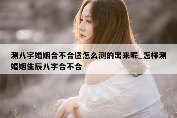 测八字婚姻合不合适怎么测的出来呢_怎样测婚姻生辰八字合不合 - 第 1 张图片 - 小家生活风水网