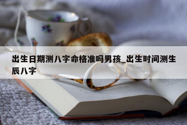 出生日期测八字命格准吗男孩_出生时间测生辰八字 - 第 1 张图片 - 小家生活风水网