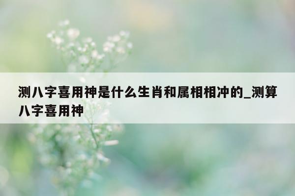 测八字喜用神是什么生肖和属相相冲的_测算八字喜用神 - 第 1 张图片 - 小家生活风水网