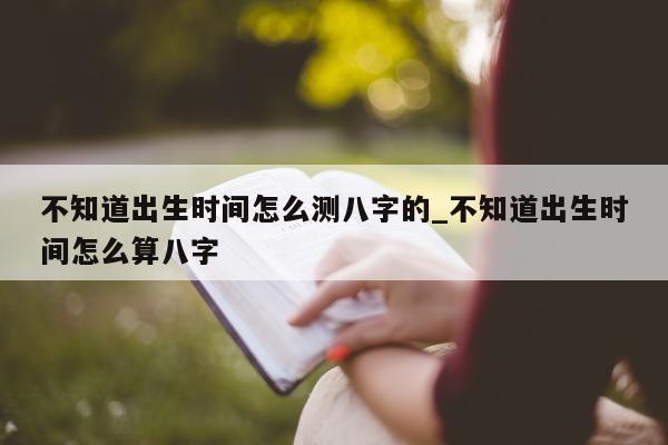 不知道出生时间怎么测八字的_不知道出生时间怎么算八字 - 第 1 张图片 - 小家生活风水网