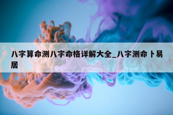 八字算命测八字命格详解大全_八字测命卜易居 - 第 1 张图片 - 小家生活风水网