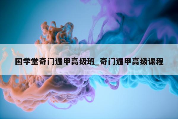 国学堂奇门遁甲高级班_奇门遁甲高级课程 - 第 1 张图片 - 小家生活风水网