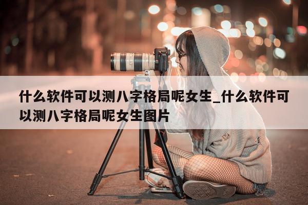 什么软件可以测八字格局呢女生_什么软件可以测八字格局呢女生图片 - 第 1 张图片 - 小家生活风水网