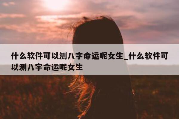 什么软件可以测八字命运呢女生_什么软件可以测八字命运呢女生 - 第 1 张图片 - 小家生活风水网