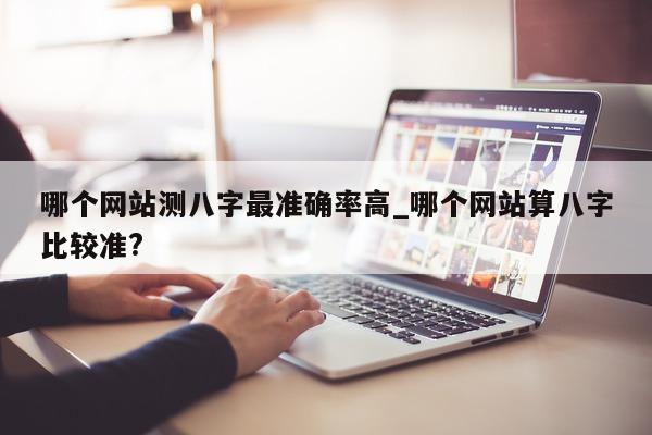 哪个网站测八字最准确率高_哪个网站算八字比较准?- 第 1 张图片 - 小家生活风水网