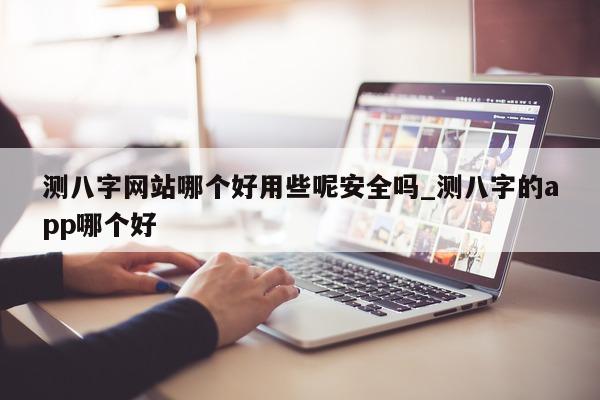 测八字网站哪个好用些呢安全吗_测八字的 app 哪个好 - 第 1 张图片 - 小家生活风水网