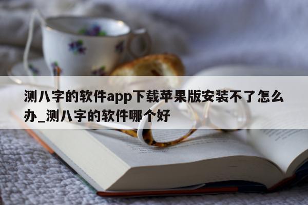 测八字的软件 app 下载苹果版安装不了怎么办_测八字的软件哪个好 - 第 1 张图片 - 小家生活风水网