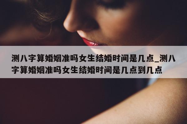 测八字算婚姻准吗女生结婚时间是几点_测八字算婚姻准吗女生结婚时间是几点到几点 - 第 1 张图片 - 小家生活风水网