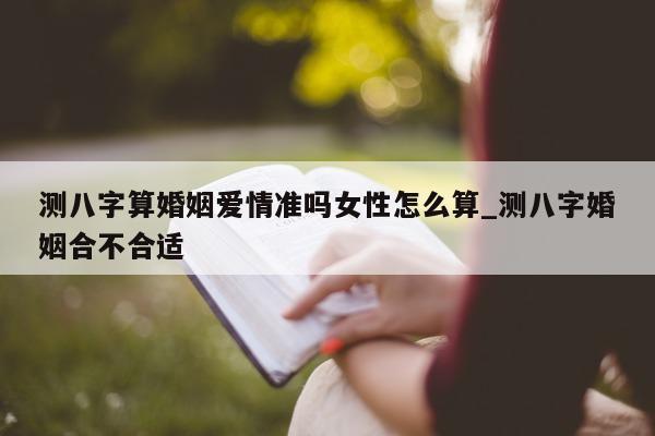 测八字算婚姻爱情准吗女性怎么算_测八字婚姻合不合适 - 第 1 张图片 - 小家生活风水网