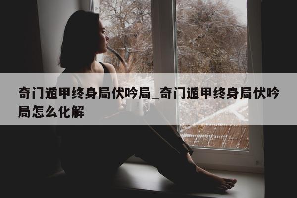 奇门遁甲终身局伏吟局_奇门遁甲终身局伏吟局怎么化解 - 第 1 张图片 - 小家生活风水网