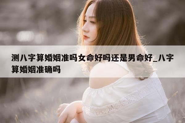 测八字算婚姻准吗女命好吗还是男命好_八字算婚姻准确吗 - 第 1 张图片 - 小家生活风水网