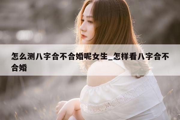 怎么测八字合不合婚呢女生_怎样看八字合不合婚 - 第 1 张图片 - 小家生活风水网