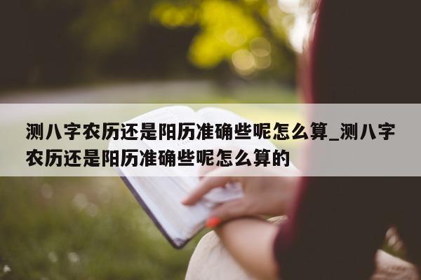 测八字农历还是阳历准确些呢怎么算_测八字农历还是阳历准确些呢怎么算的 - 第 1 张图片 - 小家生活风水网