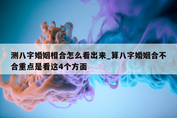 测八字婚姻相合怎么看出来_算八字婚姻合不合重点是看这 4 个方面 - 第 1 张图片 - 小家生活风水网