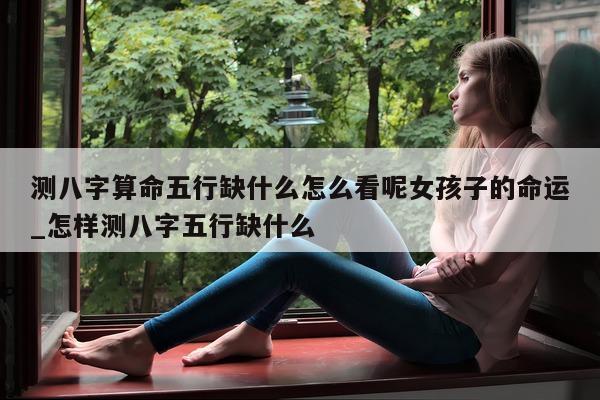 测八字算命五行缺什么怎么看呢女孩子的命运_怎样测八字五行缺什么 - 第 1 张图片 - 小家生活风水网