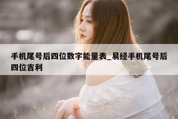 手机尾号后四位数字能量表_易经手机尾号后四位吉利 - 第 1 张图片 - 小家生活风水网