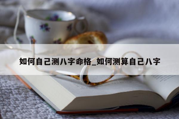 如何自己测八字命格_如何测算自己八字 - 第 1 张图片 - 小家生活风水网