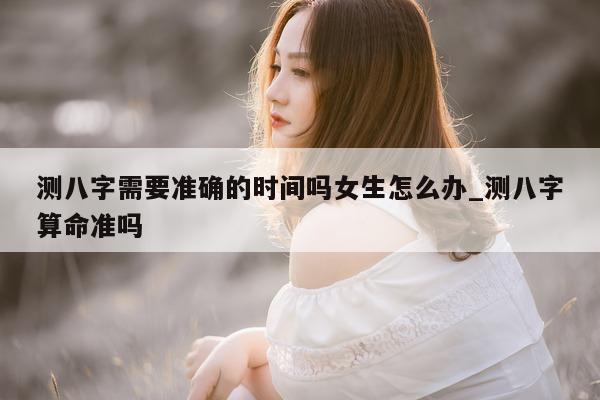 测八字需要准确的时间吗女生怎么办_测八字算命准吗 - 第 1 张图片 - 小家生活风水网