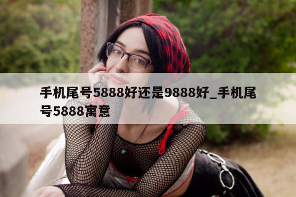 手机尾号 5888 好还是 9888 好_手机尾号 5888 寓意 - 第 1 张图片 - 小家生活风水网