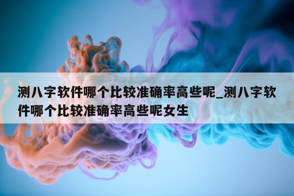 测八字软件哪个比较准确率高些呢_测八字软件哪个比较准确率高些呢女生 - 第 1 张图片 - 小家生活风水网