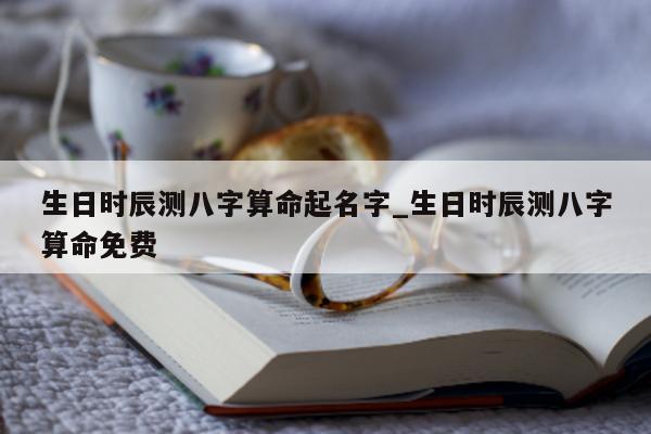 生日时辰测八字算命起名字_生日时辰测八字算命免费 - 第 1 张图片 - 小家生活风水网