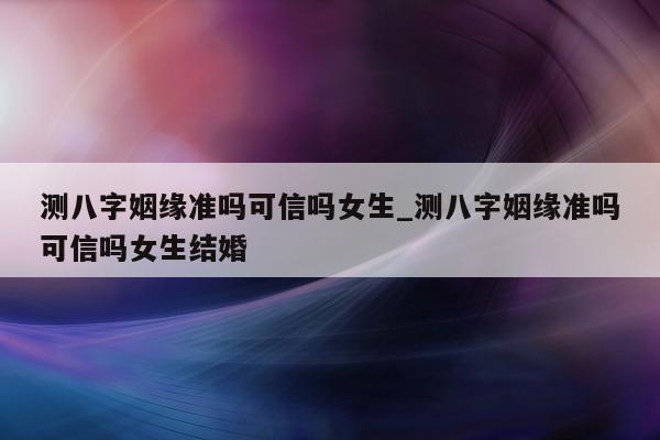 测八字姻缘准吗可信吗女生_测八字姻缘准吗可信吗女生结婚 - 第 1 张图片 - 小家生活风水网