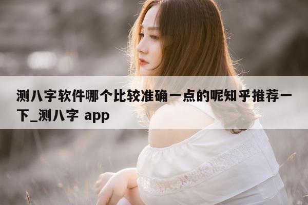 测八字软件哪个比较准确一点的呢知乎推荐一下_测八字 app- 第 1 张图片 - 小家生活风水网