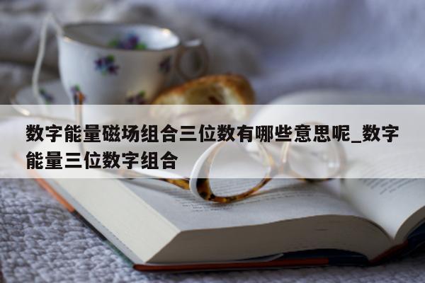 数字能量磁场组合三位数有哪些意思呢_数字能量三位数字组合 - 第 1 张图片 - 小家生活风水网