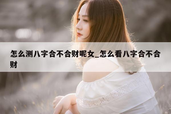 怎么测八字合不合财呢女_怎么看八字合不合财 - 第 1 张图片 - 小家生活风水网