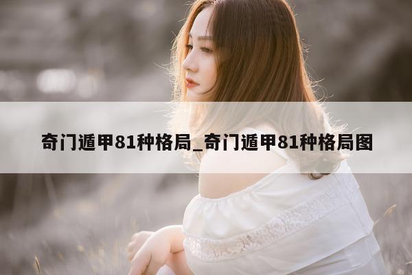 奇门遁甲 81 种格局_奇门遁甲 81 种格局图 - 第 1 张图片 - 小家生活风水网