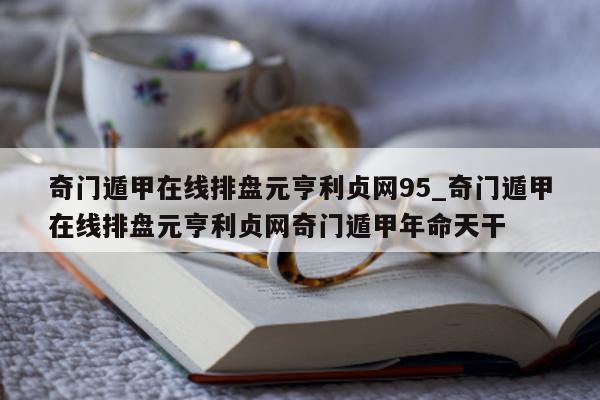 奇门遁甲在线排盘元亨利贞网 95_奇门遁甲在线排盘元亨利贞网奇门遁甲年命天干 - 第 1 张图片 - 小家生活风水网