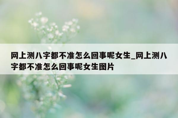 网上测八字都不准怎么回事呢女生_网上测八字都不准怎么回事呢女生图片 - 第 1 张图片 - 小家生活风水网